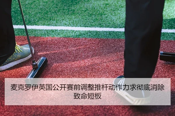 麦克罗伊英国公开赛前调整推杆动作力求彻底消除致命短板