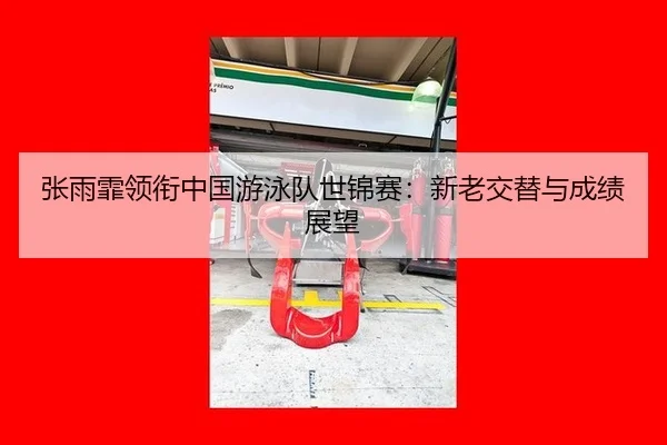 张雨霏领衔中国游泳队世锦赛：新老交替与成绩展望
